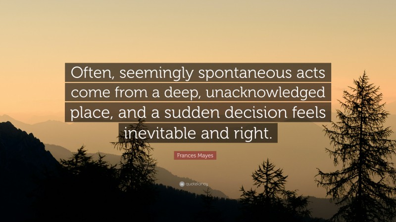 Frances Mayes Quote: “Often, seemingly spontaneous acts come from a deep, unacknowledged place, and a sudden decision feels inevitable and right.”