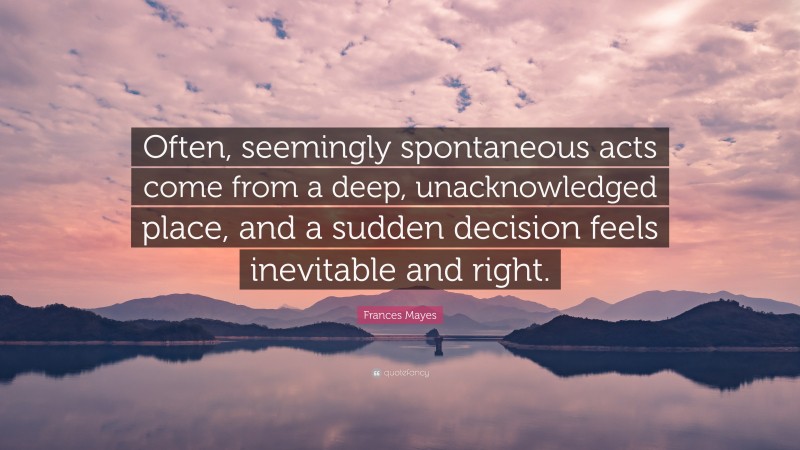Frances Mayes Quote: “Often, seemingly spontaneous acts come from a deep, unacknowledged place, and a sudden decision feels inevitable and right.”