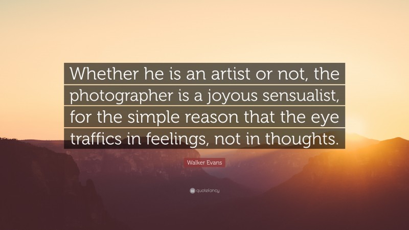 Walker Evans Quote: “Whether he is an artist or not, the photographer is a joyous sensualist, for the simple reason that the eye traffics in feelings, not in thoughts.”