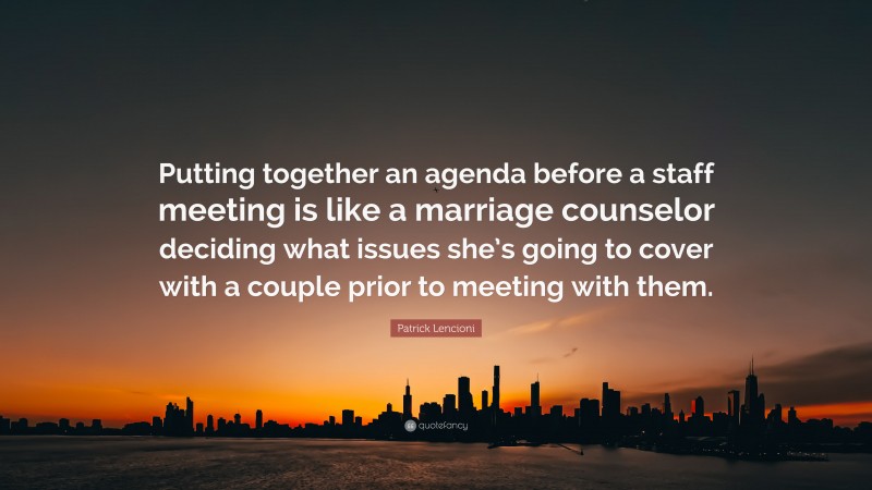 Patrick Lencioni Quote: “Putting together an agenda before a staff meeting is like a marriage counselor deciding what issues she’s going to cover with a couple prior to meeting with them.”