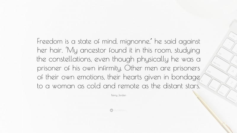Penny Jordan Quote: “Freedom is a state of mind, mignonne,′ he said against her hair. ‘My ancestor found it in this room, studying the constellations, even though physically he was a prisoner of his own infirmity. Other men are prisoners of their own emotions, their hearts given in bondage to a woman as cold and remote as the distant stars.”