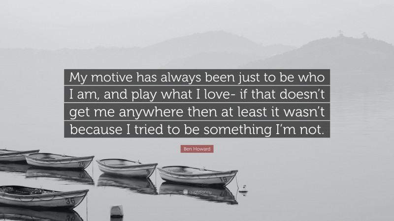 Ben Howard Quote: “My motive has always been just to be who I am, and play what I love- if that doesn’t get me anywhere then at least it wasn’t because I tried to be something I’m not.”