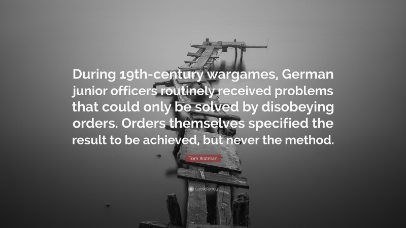 Tom Kratman Quote: “During 19th-century wargames, German junior officers routinely received problems that could only be solved by disobeying orders. Orders themselves specified the result to be achieved, but never the method.”