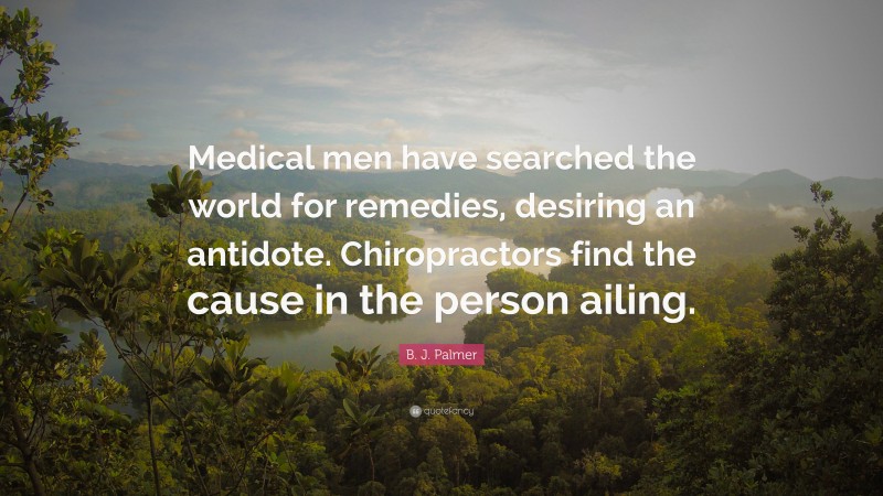 B. J. Palmer Quote: “Medical men have searched the world for remedies, desiring an antidote. Chiropractors find the cause in the person ailing.”