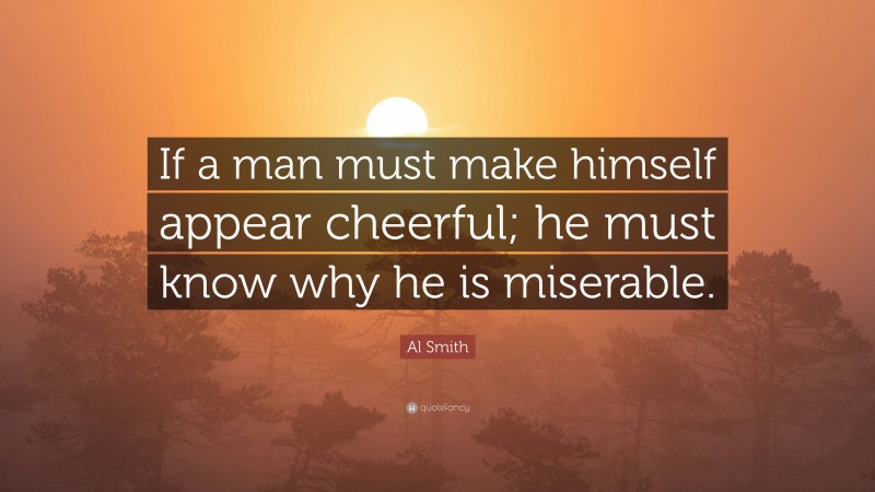 Al Smith Quote: “If a man must make himself appear cheerful; he must know why he is miserable.”