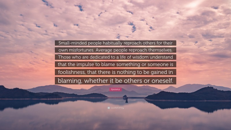 Epictetus Quote: “Small-minded people habitually reproach others for their own misfortunes. Average people reproach themselves. Those who are dedicated to a life of wisdom understand that the impulse to blame something or someone is foolishness, that there is nothing to be gained in blaming, whether it be others or oneself.”