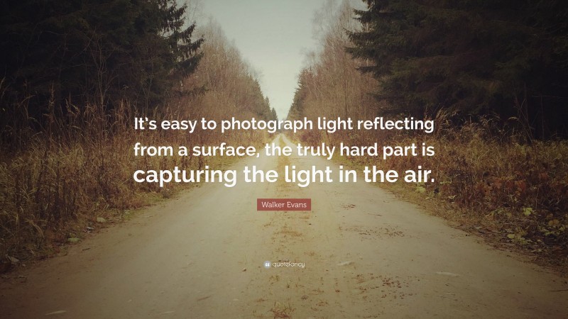 Walker Evans Quote: “It’s easy to photograph light reflecting from a surface, the truly hard part is capturing the light in the air.”