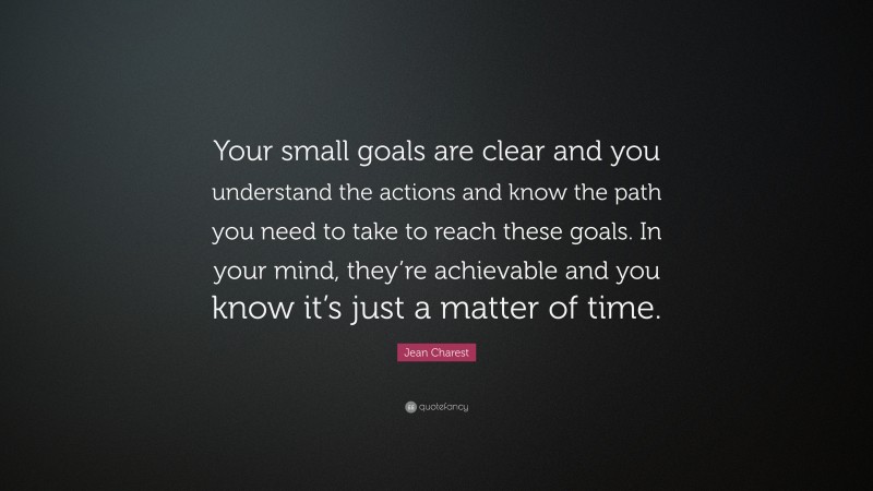 Jean Charest Quote: “Your small goals are clear and you understand the actions and know the path you need to take to reach these goals. In your mind, they’re achievable and you know it’s just a matter of time.”