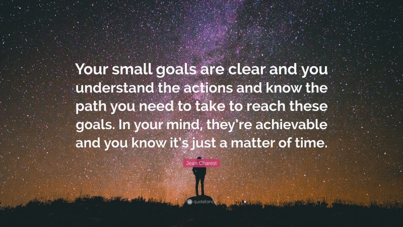 Jean Charest Quote: “Your small goals are clear and you understand the actions and know the path you need to take to reach these goals. In your mind, they’re achievable and you know it’s just a matter of time.”
