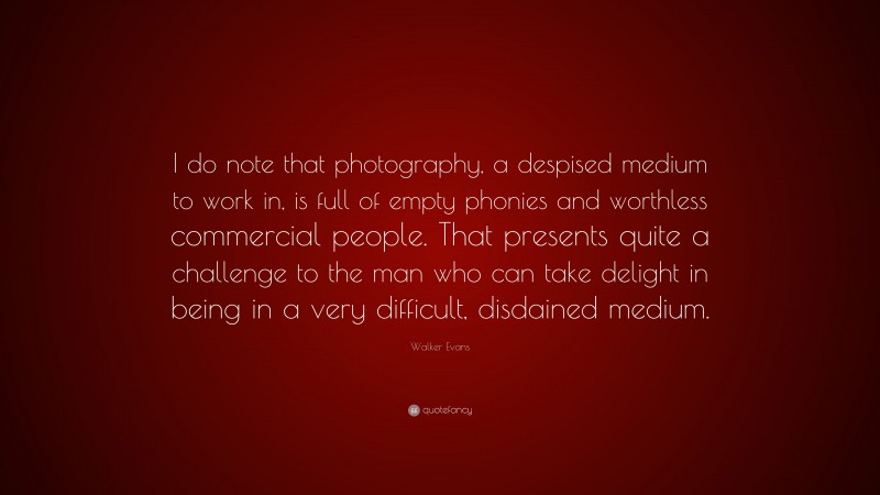 Walker Evans Quote: “I do note that photography, a despised medium to work in, is full of empty phonies and worthless commercial people. That presents quite a challenge to the man who can take delight in being in a very difficult, disdained medium.”