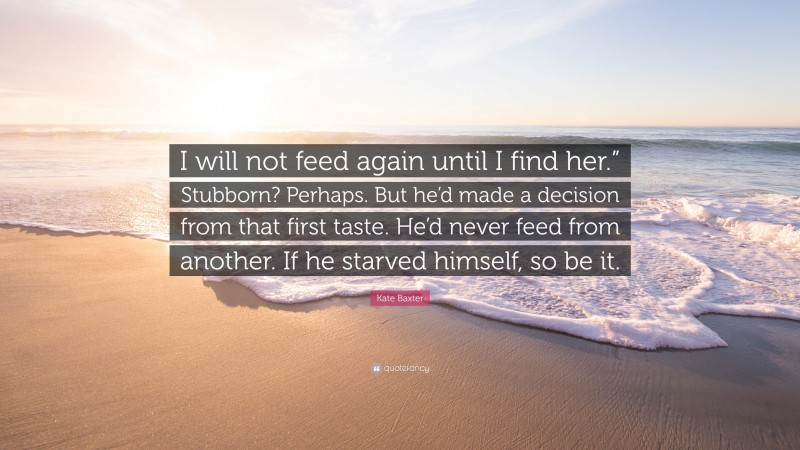 Kate Baxter Quote: “I will not feed again until I find her.” Stubborn? Perhaps. But he’d made a decision from that first taste. He’d never feed from another. If he starved himself, so be it.”