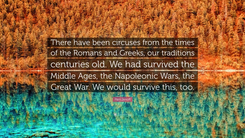 Pam Jenoff Quote: “There have been circuses from the times of the Romans and Greeks, our traditions centuries old. We had survived the Middle Ages, the Napoleonic Wars, the Great War. We would survive this, too.”
