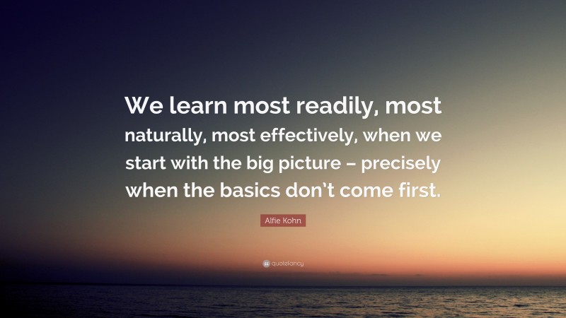 Alfie Kohn Quote: “We learn most readily, most naturally, most effectively, when we start with the big picture – precisely when the basics don’t come first.”