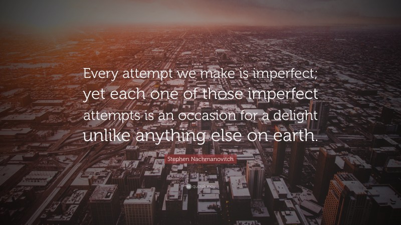 Stephen Nachmanovitch Quote: “Every attempt we make is imperfect; yet each one of those imperfect attempts is an occasion for a delight unlike anything else on earth.”