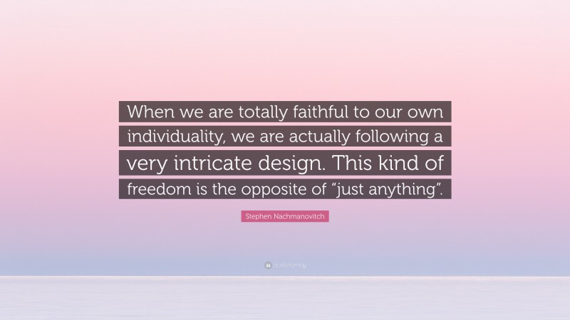 Stephen Nachmanovitch Quote: “When we are totally faithful to our own individuality, we are actually following a very intricate design. This kind of freedom is the opposite of “just anything”.”