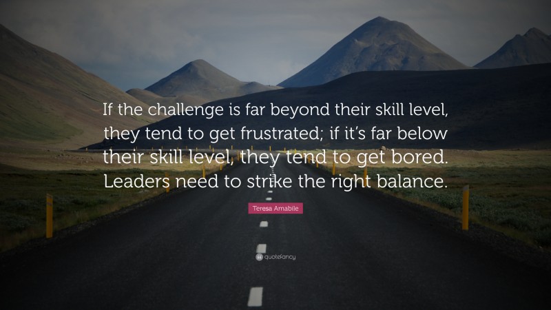 Teresa Amabile Quote: “If the challenge is far beyond their skill level, they tend to get frustrated; if it’s far below their skill level, they tend to get bored. Leaders need to strike the right balance.”