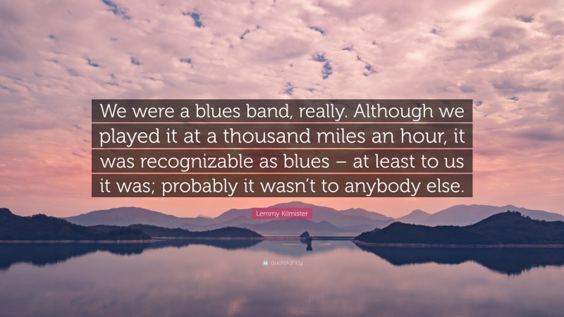 Lemmy Kilmister Quote: “We were a blues band, really. Although we played it at a thousand miles an hour, it was recognizable as blues – at least to us it was; probably it wasn’t to anybody else.”