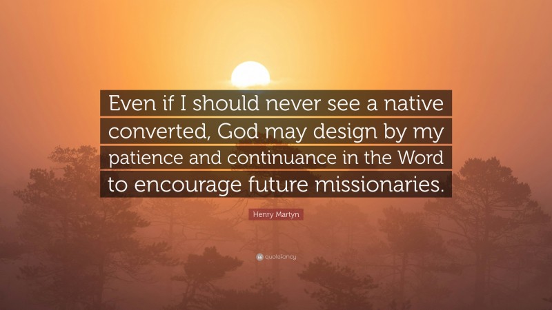 Henry Martyn Quote: “Even if I should never see a native converted, God may design by my patience and continuance in the Word to encourage future missionaries.”