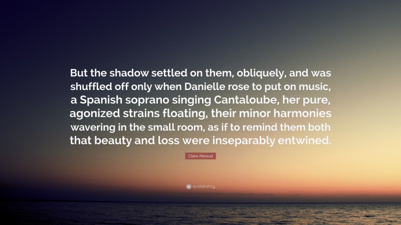 Claire Messud Quote: “But the shadow settled on them, obliquely, and was shuffled off only when Danielle rose to put on music, a Spanish soprano singing Cantaloube, her pure, agonized strains floating, their minor harmonies wavering in the small room, as if to remind them both that beauty and loss were inseparably entwined.”