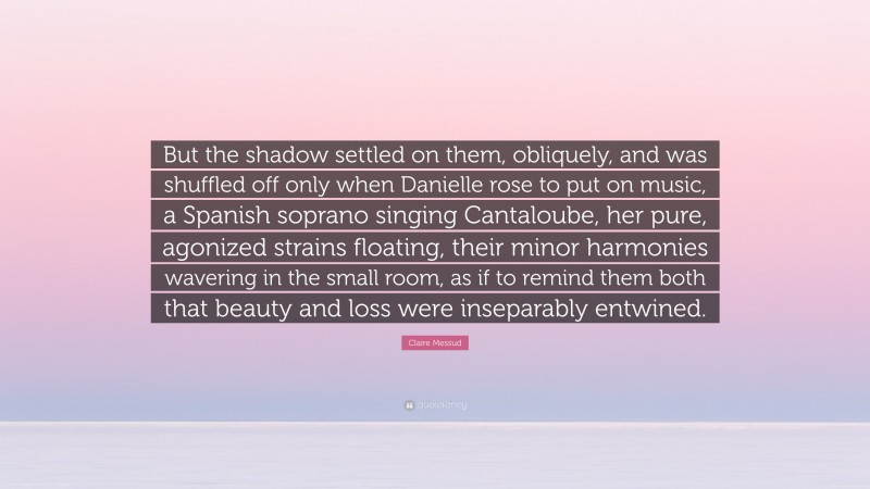 Claire Messud Quote: “But the shadow settled on them, obliquely, and was shuffled off only when Danielle rose to put on music, a Spanish soprano singing Cantaloube, her pure, agonized strains floating, their minor harmonies wavering in the small room, as if to remind them both that beauty and loss were inseparably entwined.”