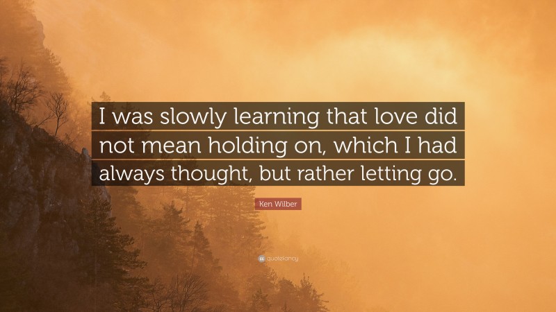 Ken Wilber Quote: “I was slowly learning that love did not mean holding on, which I had always thought, but rather letting go.”