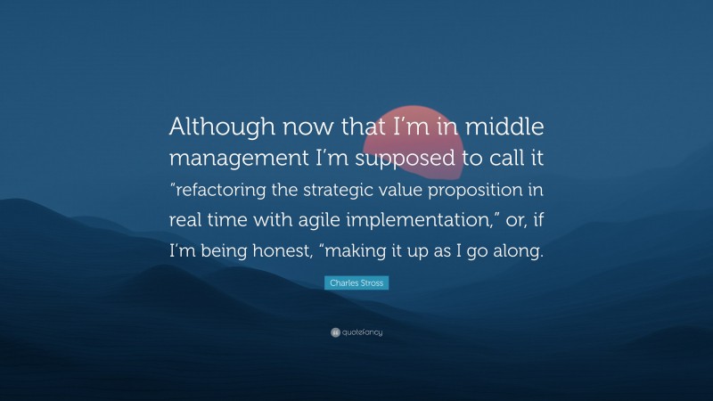 Charles Stross Quote: “Although now that I’m in middle management I’m supposed to call it “refactoring the strategic value proposition in real time with agile implementation,” or, if I’m being honest, “making it up as I go along.”