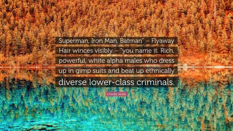 Charles Stross Quote: “Superman, Iron Man, Batman” – Flyaway Hair winces visibly – “you name it. Rich, powerful, white alpha males who dress up in gimp suits and beat up ethnically diverse lower-class criminals.”