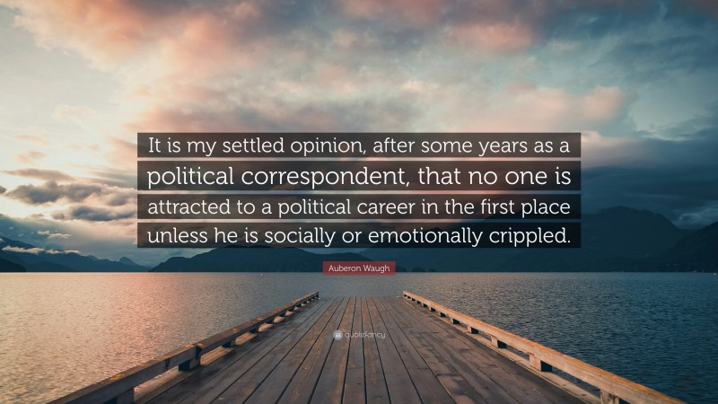 Auberon Waugh Quote: “It is my settled opinion, after some years as a political correspondent, that no one is attracted to a political career in the first place unless he is socially or emotionally crippled.”