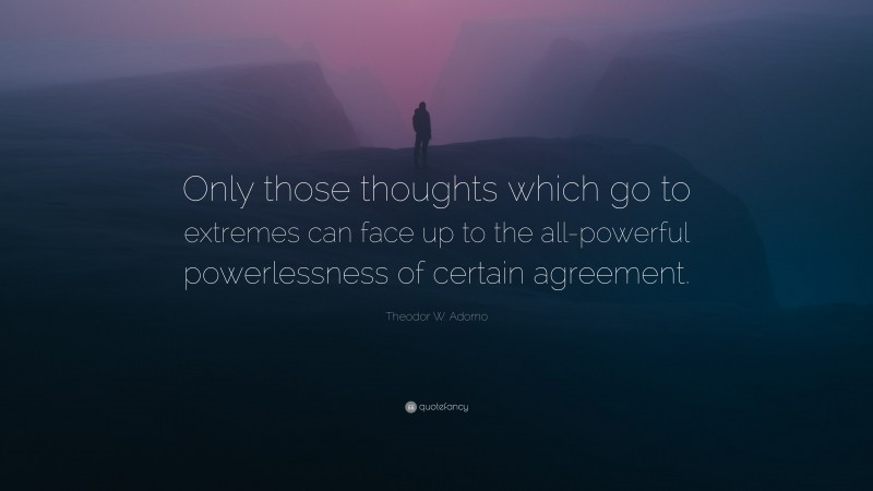 Theodor W. Adorno Quote: “Only those thoughts which go to extremes can face up to the all-powerful powerlessness of certain agreement.”