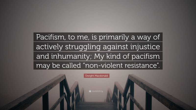 Dwight Macdonald Quote: “Pacifism, to me, is primarily a way of actively struggling against injustice and inhumanity; My kind of pacifism may be called “non-violent resistance”.”