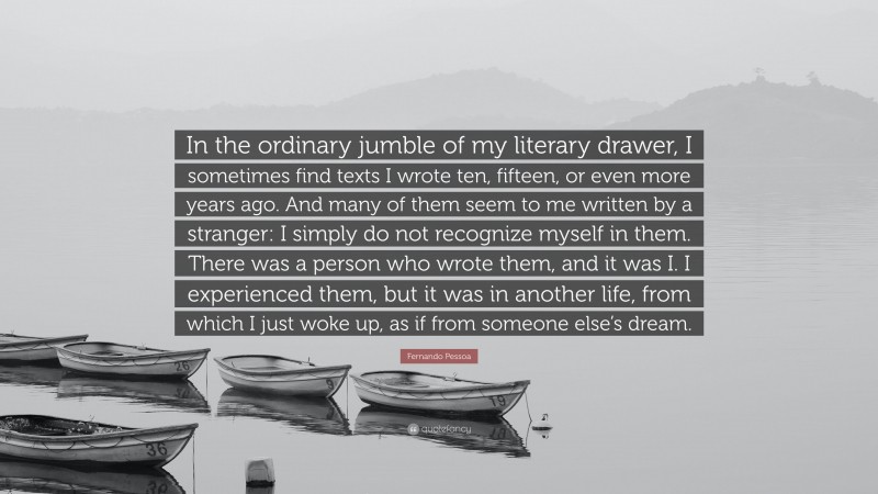 Fernando Pessoa Quote: “In the ordinary jumble of my literary drawer, I sometimes find texts I wrote ten, fifteen, or even more years ago. And many of them seem to me written by a stranger: I simply do not recognize myself in them. There was a person who wrote them, and it was I. I experienced them, but it was in another life, from which I just woke up, as if from someone else’s dream.”