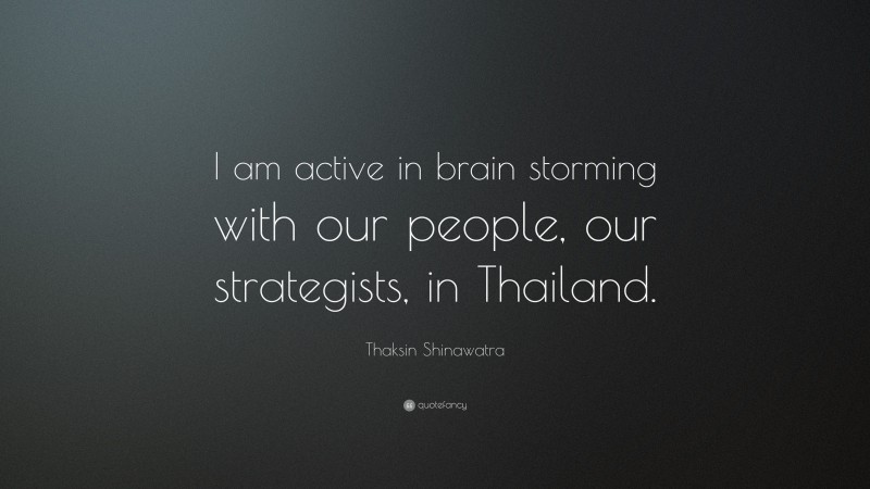 Thaksin Shinawatra Quote: “I am active in brain storming with our people, our strategists, in Thailand.”
