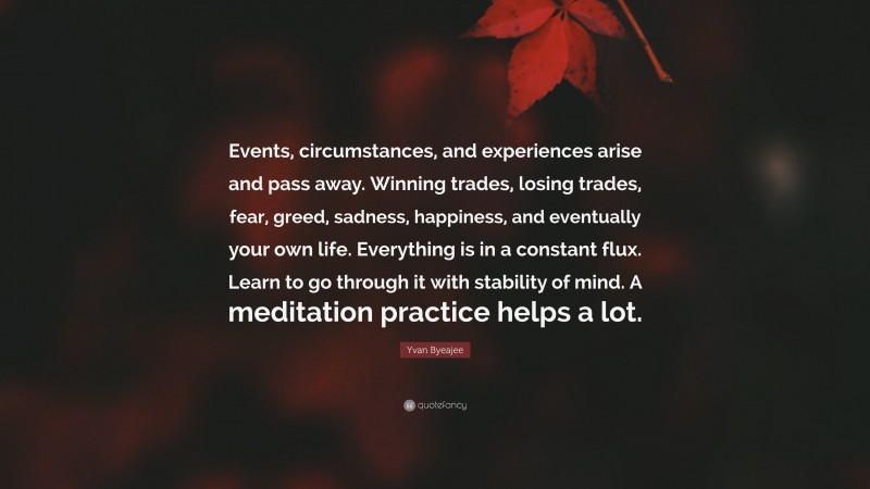 Yvan Byeajee Quote: “Events, circumstances, and experiences arise and pass away. Winning trades, losing trades, fear, greed, sadness, happiness, and eventually your own life. Everything is in a constant flux. Learn to go through it with stability of mind. A meditation practice helps a lot.”