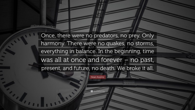 Dean Koontz Quote: “Once, there were no predators, no prey. Only harmony. There were no quakes, no storms, everything in balance. In the beginning, time was all at once and forever – no past, present, and future, no death. We broke it all.”
