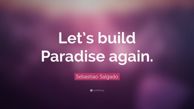 Sebastiao Salgado Quote: “Let’s build Paradise again.”