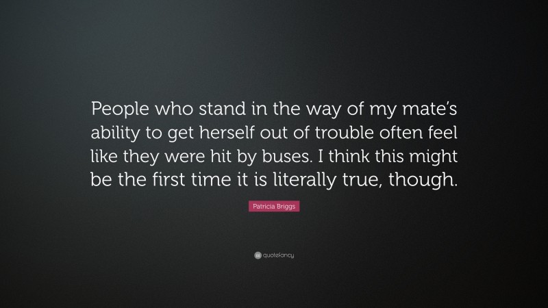 Patricia Briggs Quote: “People who stand in the way of my mate’s ability to get herself out of trouble often feel like they were hit by buses. I think this might be the first time it is literally true, though.”
