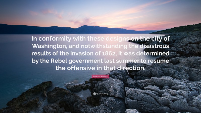 Edward Everett Quote: “In conformity with these designs on the city of Washington, and notwithstanding the disastrous results of the invasion of 1862, it was determined by the Rebel government last summer to resume the offensive in that direction.”