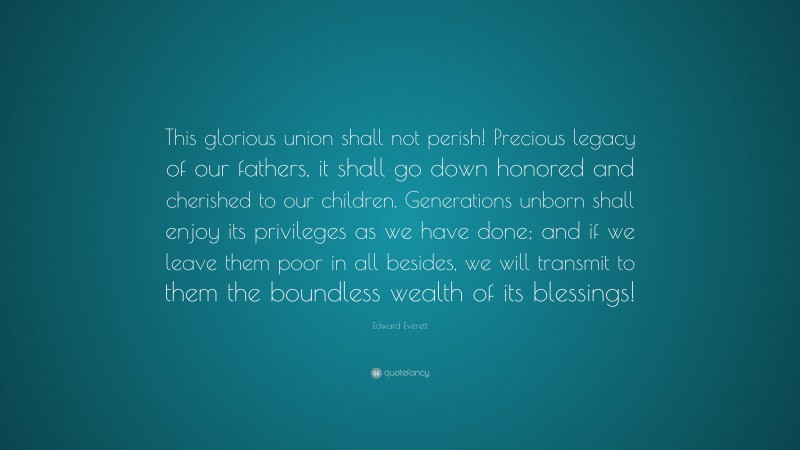 Edward Everett Quote: “This glorious union shall not perish! Precious legacy of our fathers, it shall go down honored and cherished to our children. Generations unborn shall enjoy its privileges as we have done; and if we leave them poor in all besides, we will transmit to them the boundless wealth of its blessings!”