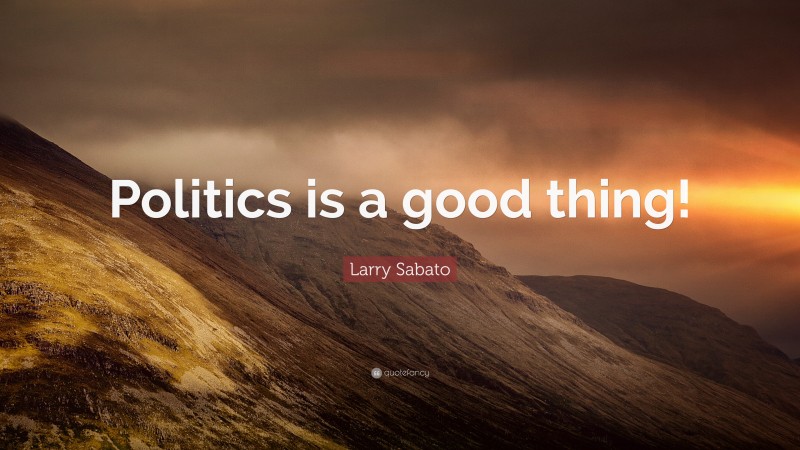 Larry Sabato Quote: “Politics is a good thing!”