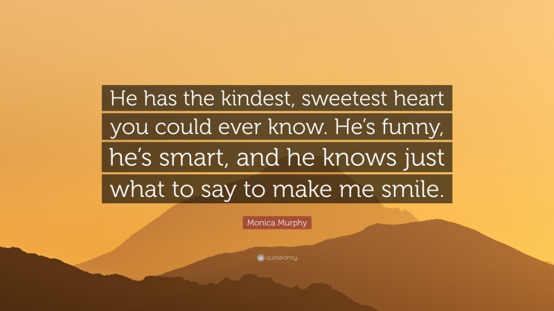 Monica Murphy Quote: “He has the kindest, sweetest heart you could ever know. He’s funny, he’s smart, and he knows just what to say to make me smile.”