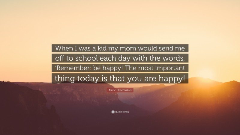 Alaric Hutchinson Quote: “When I was a kid my mom would send me off to school each day with the words, ‘Remember: be happy! The most important thing today is that you are happy!”