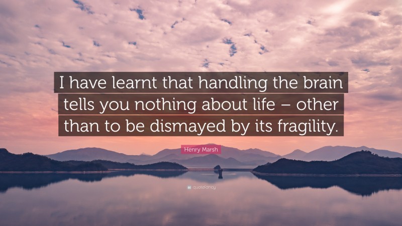 Henry Marsh Quote: “I have learnt that handling the brain tells you nothing about life – other than to be dismayed by its fragility.”