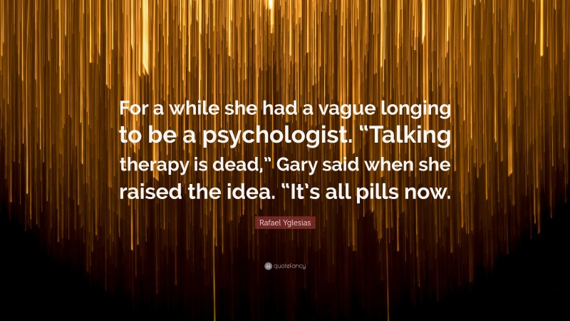 Rafael Yglesias Quote: “For a while she had a vague longing to be a psychologist. “Talking therapy is dead,” Gary said when she raised the idea. “It’s all pills now.”