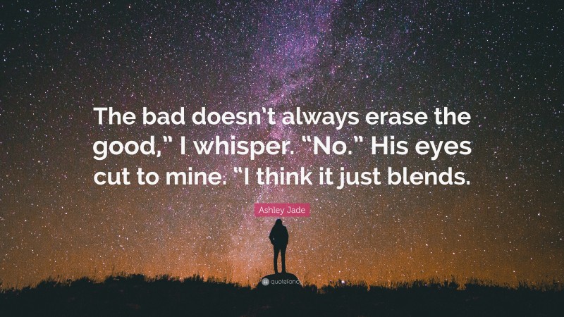 Ashley Jade Quote: “The bad doesn’t always erase the good,” I whisper. “No.” His eyes cut to mine. “I think it just blends.”