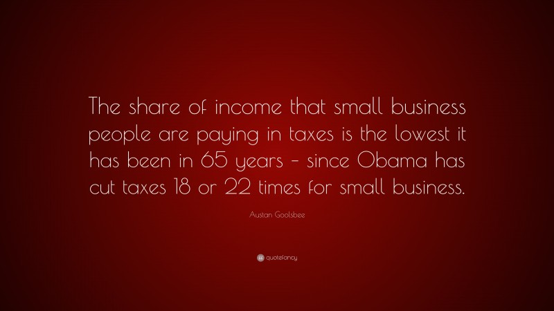 Austan Goolsbee Quote: “The share of income that small business people are paying in taxes is the lowest it has been in 65 years – since Obama has cut taxes 18 or 22 times for small business.”