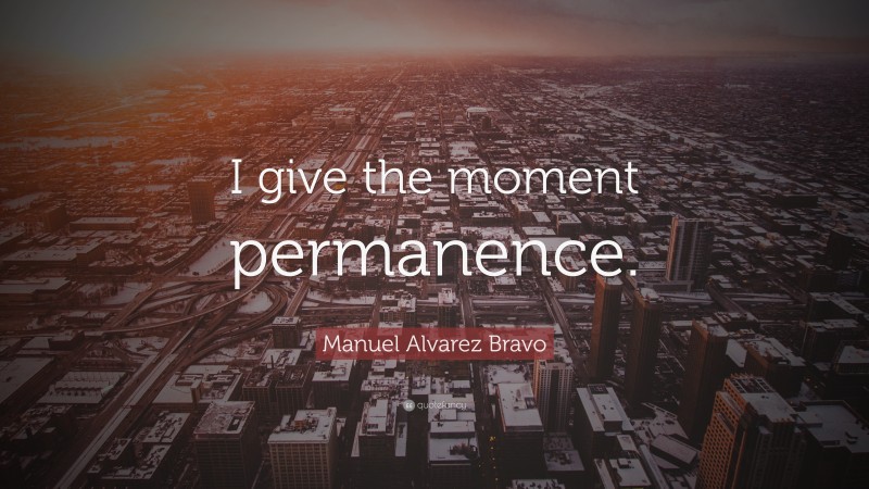 Manuel Alvarez Bravo Quote: “I give the moment permanence.”