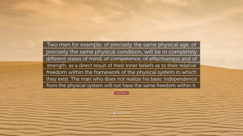 Jane Roberts Quote: “Two men for example, of precisely the same physical age, of precisely the same physical condition, will be in completely different states of mind, of competence, of effectiveness and of strength, as a direct result of their inner beliefs as to their relative freedom within the framework of the physical system in which they exist. The man who does not realize his basic independence from the physical system will not have the same freedom within it.”