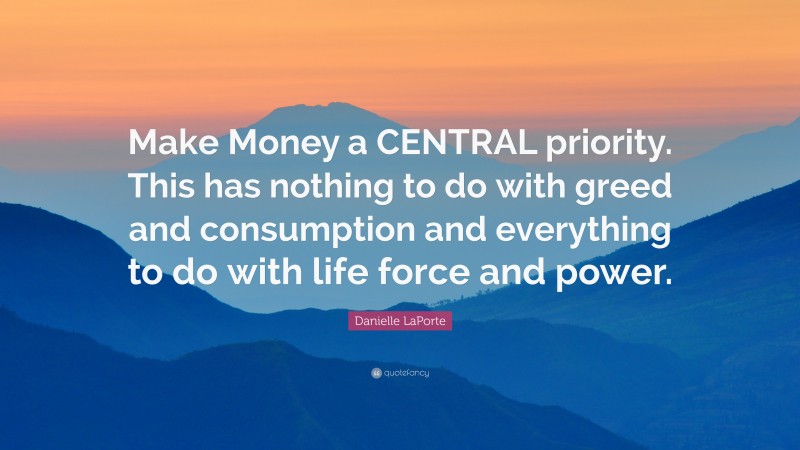 Danielle LaPorte Quote: “Make Money a CENTRAL priority. This has nothing to do with greed and consumption and everything to do with life force and power.”