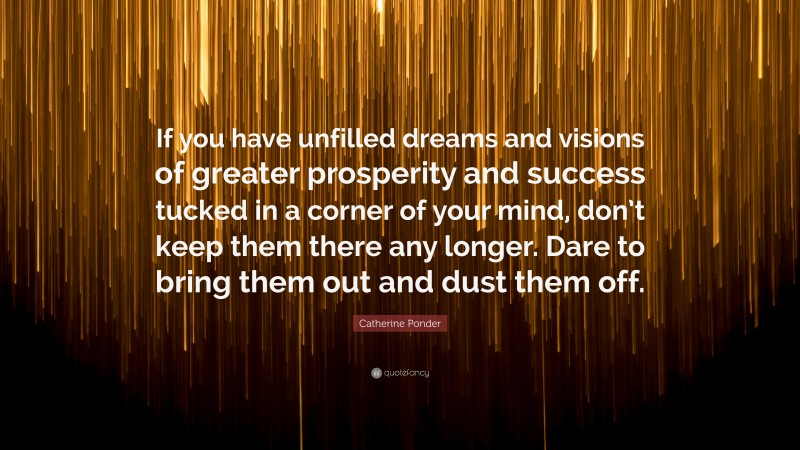 Catherine Ponder Quote: “If you have unfilled dreams and visions of greater prosperity and success tucked in a corner of your mind, don’t keep them there any longer. Dare to bring them out and dust them off.”