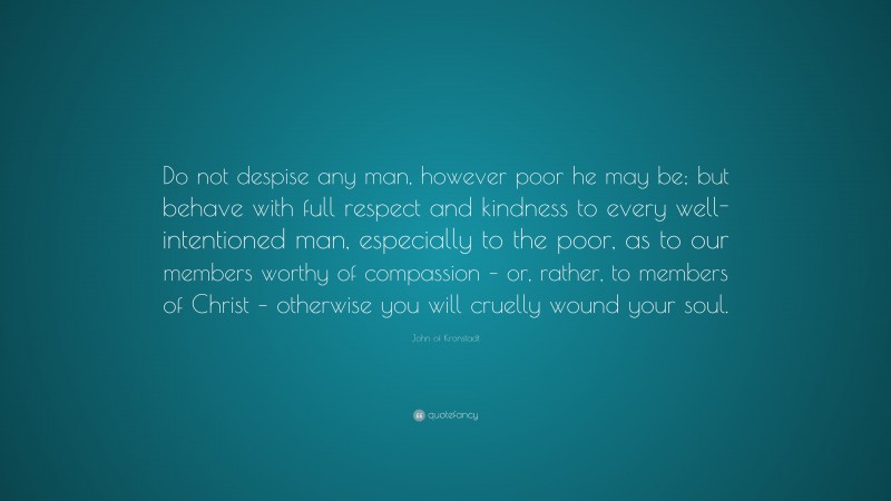 John of Kronstadt Quote: “Do not despise any man, however poor he may be; but behave with full respect and kindness to every well-intentioned man, especially to the poor, as to our members worthy of compassion – or, rather, to members of Christ – otherwise you will cruelly wound your soul.”